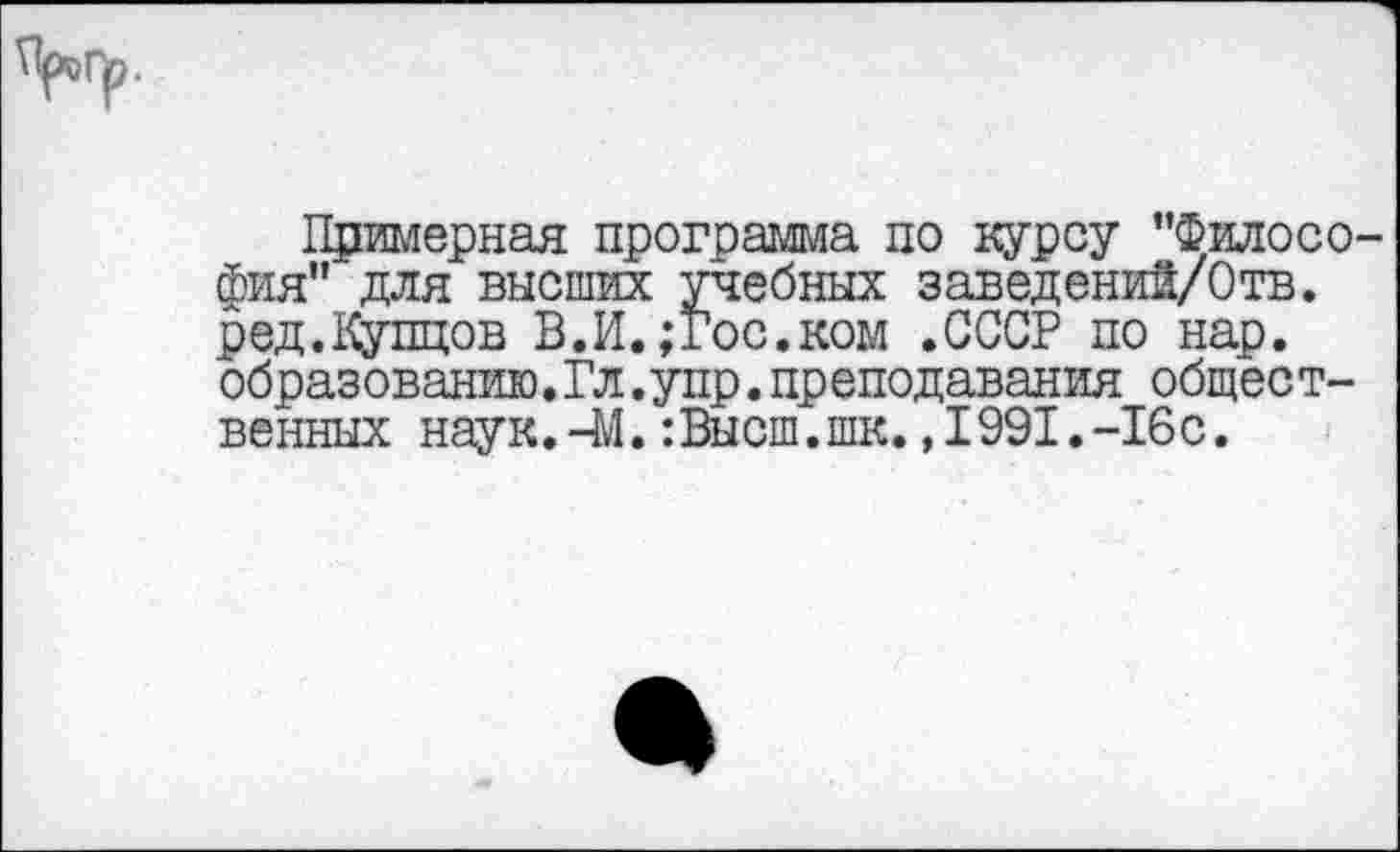 ﻿Примерная программа по курсу "Филосо фия" для высших учебных заведений/Отв. ред.Купцов В.И.;гос.ком .СССР по нар. образованию.Гл.упр.преподавания общественных наук.-41. -.Высш.шк. ,1991.-16с.